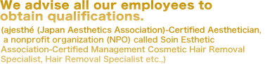All of our staff have earned professional qualifications (Association of Japanese Estheticians Certification, SOIN Esthetic Association Non-Profit Organization Hair Removal Certification etc.)