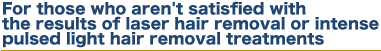 For those who aren't satisfied with the results of laser hair removal or intense pulsed light hair removal treatments